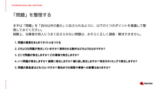 Troubleshooting, Tips, and Tricks
まずは「問題」を「自分以外の誰か」に伝えられるように、以下の５つのポイントを意識して整
理してみてください。
経験上、当事者が他人にうまく伝えられない問題は、おそらく正しく調査・解決できません。
1. 問題の概要をまとめてタイトルをつける
2. どのような問題が発生していますか? 期待される動作はどのようなものですか?
3. どこで問題が発生しますか? どの環境で発生しますか?
4. いつ問題が発生しますか? 頻繁に発生しますか? 繰り返し発生しますか? 特定のタイミングで発生しますか?
5. 問題の緊急度はどれくらいですか? 解決までの期限や業務への影響はありますか?
「問題」を整理する
6
 