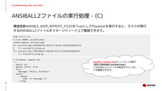 Troubleshooting, Tips, and Tricks
環境変数ANSIBLE_KEEP_REMOTE_FILESをTrueにしてPlaybookを実行すると、タスクが実行
するANSIBALLZファイルをマネージドノード上で確認できます。
ANSIBALLZファイルの実行処理 - (C)
60
マネージドノード:
$ tree $HOME/.ansible/tmp/
/home/redhat/.ansible/tmp/
├── ansible-tmp-1595466930.0629175-62756-226010998879142
│ └── AnsiballZ_setup.py
└── ansible-tmp-1595466931.465439-62773-144981049406523
└── AnsiballZ_ping.py
# Playbook: sample.yml
---
- hosts: all
gather_facts: true
vars:
message: "Hello, Ansible!"
tasks:
- debug:
msg: "{{ message }}"
- ping:
ansible_remote_tmpディレクトリの配下
(通常は$HOME/.ansible/tmp/)
にANSIBALLZファイルが転送されているこ
とを確認できます。
 