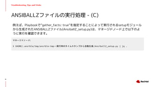 Troubleshooting, Tips, and Tricks
例えば、Playbookで”gather_facts: true”を指定することによって実行されるsetupモジュール
から生成されたANSIBALLZファイル(AnsiballZ_setup.py)は、マネージドノード上で以下のよ
うに実行を確認できます。
ANSIBALLZファイルの実行処理 - (C)
マネージドノード:
$ $HOME/.ansible/tmp/ansible-tmp-<実行時のタイムスタンプから自動生成>/AnsiballZ_setup.py | jq .
61
 