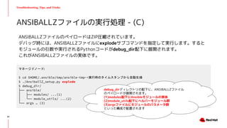 Troubleshooting, Tips, and Tricks
ANSIBALLZファイルのペイロードはZIP圧縮されています。
デバッグ時には、ANSIBALLZファイルにexplodeサブコマンドを指定して実行します。すると
モジュールの引数や実行されるPythonコードがdebug_dir配下に展開されます。
これがANSIBALLZファイルの実体です。
ANSIBALLZファイルの実行処理 - (C)
マネージドノード:
$ cd $HOME/.ansible/tmp/ansible-tmp-<実行時のタイムスタンプから自動生成>
$ ./AnsiballZ_setup.py explode
$ debug_dir/
├── ansible/
│ ├── modules/ ...(1)
│ └── module_utils/ ...(2)
└── args … (3)
62
debug_dirディレクトリの配下に、ANSIBALLZファイル
のペイロードが展開されます。
(1)modules配下にAnsibleモジュールの実体
(2)module_utils配下にヘルパーモジュール群
(3)argsファイルにモジュールのパラメータ群
といった構成で配置されます
 