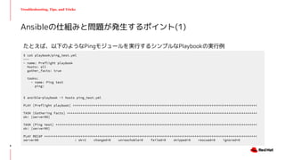 Troubleshooting, Tips, and Tricks
たとえば、以下のようなPingモジュールを実行するシンプルなPlaybookの実行例
Ansibleの仕組みと問題が発生するポイント(1)
$ cat playbook/ping_test.yml
---
- name: Preflight playbook
hosts: all
gather_facts: true
tasks:
- name: Ping test
ping:
$ ansible-playbook -i hosts ping_test.yml
PLAY [Preflight playbook] *************************************************************************************************
TASK [Gathering Facts] ****************************************************************************************************
ok: [server00]
TASK [Ping test] **********************************************************************************************************
ok: [server00]
PLAY RECAP ****************************************************************************************************************
server00 : ok=2 changed=0 unreachable=0 failed=0 skipped=0 rescued=0 ignored=0
8
 