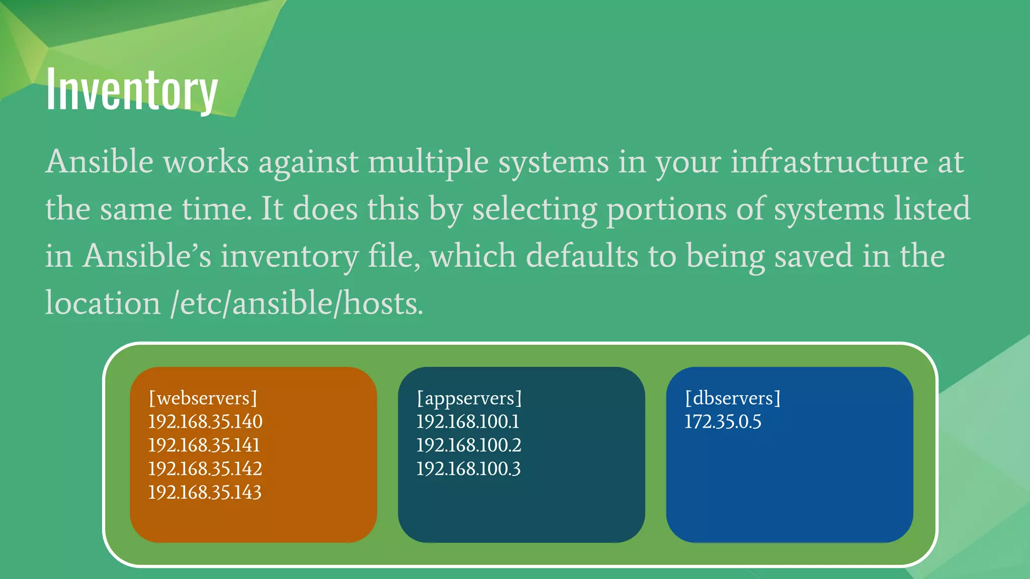 Inventory
Ansible works against multiple systems in your infrastructure at
the same time. It does this by selecting portions of systems listed
in Ansible’s inventory file, which defaults to being saved in the
location /etc/ansible/hosts.
[webservers]
192.168.35.140
192.168.35.141
192.168.35.142
192.168.35.143
[appservers]
192.168.100.1
192.168.100.2
192.168.100.3
[dbservers]
172.35.0.5
 