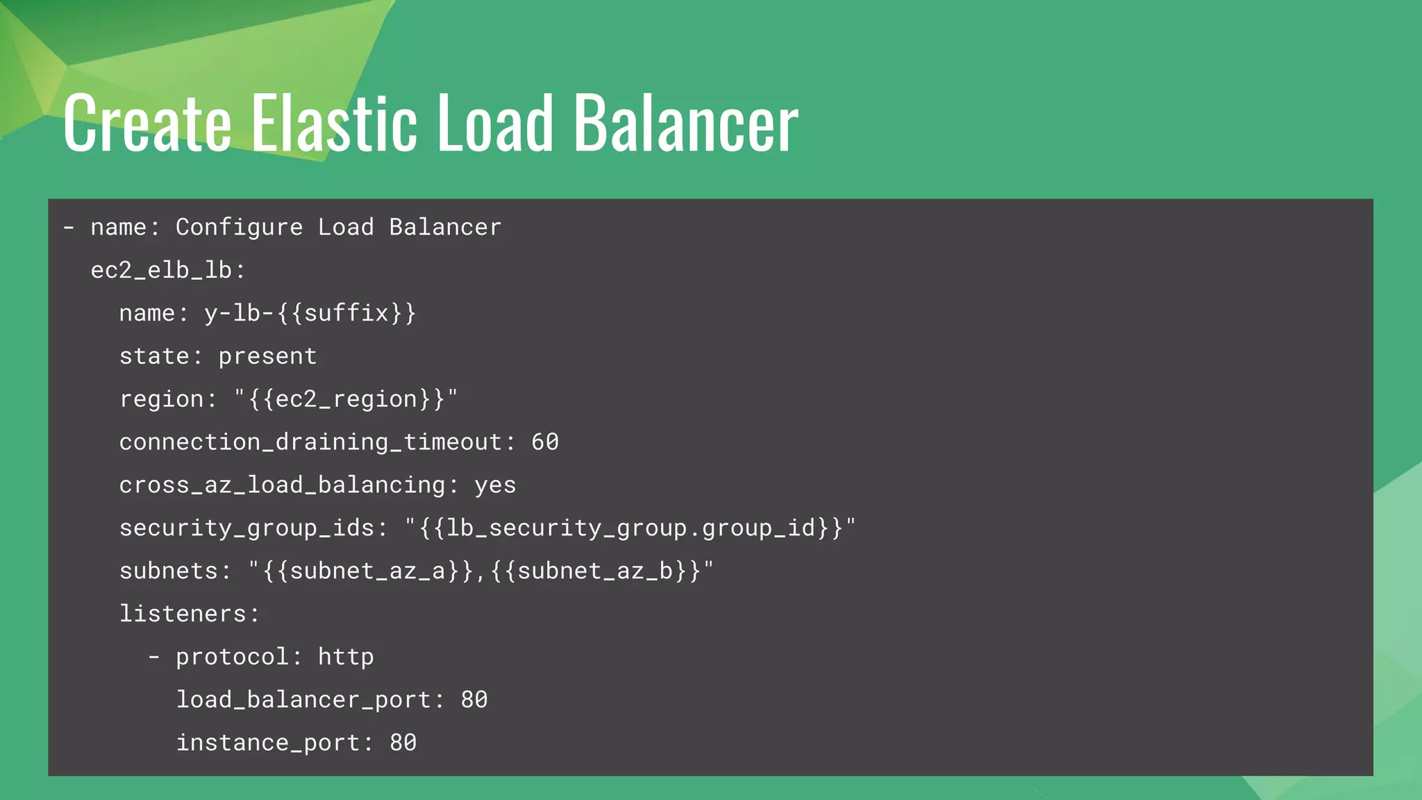 Create Elastic Load Balancer
- name: Configure Load Balancer
ec2_elb_lb:
name: y-lb-{{suffix}}
state: present
region: "{{ec2_region}}"
connection_draining_timeout: 60
cross_az_load_balancing: yes
security_group_ids: "{{lb_security_group.group_id}}"
subnets: "{{subnet_az_a}},{{subnet_az_b}}"
listeners:
- protocol: http
load_balancer_port: 80
instance_port: 80
 