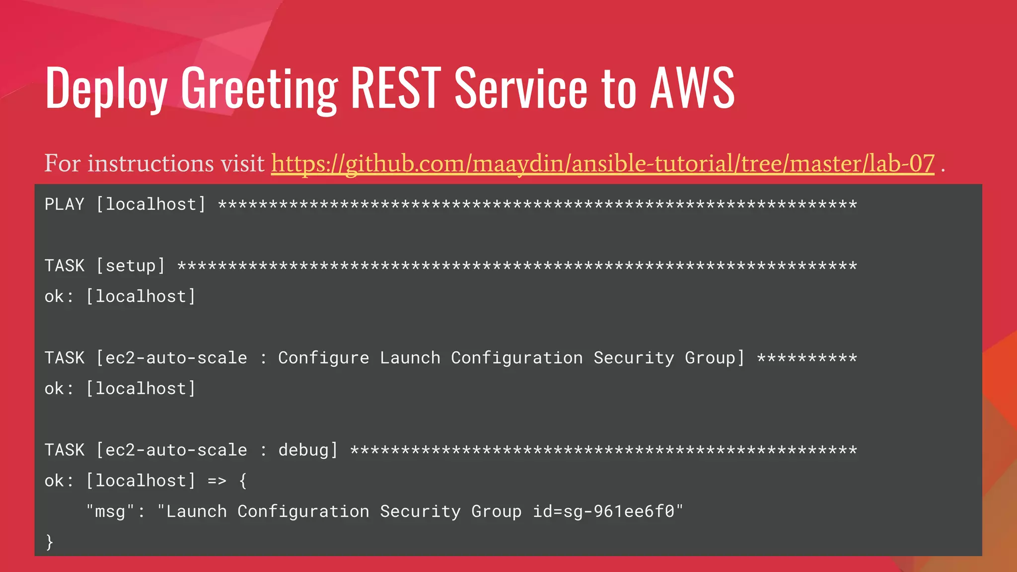 Deploy Greeting REST Service to AWS
For instructions visit https://github.com/maaydin/ansible-tutorial/tree/master/lab-07 .
PLAY [localhost] ***************************************************************
TASK [setup] *******************************************************************
ok: [localhost]
TASK [ec2-auto-scale : Configure Launch Configuration Security Group] **********
ok: [localhost]
TASK [ec2-auto-scale : debug] **************************************************
ok: [localhost] => {
"msg": "Launch Configuration Security Group id=sg-961ee6f0"
}
 