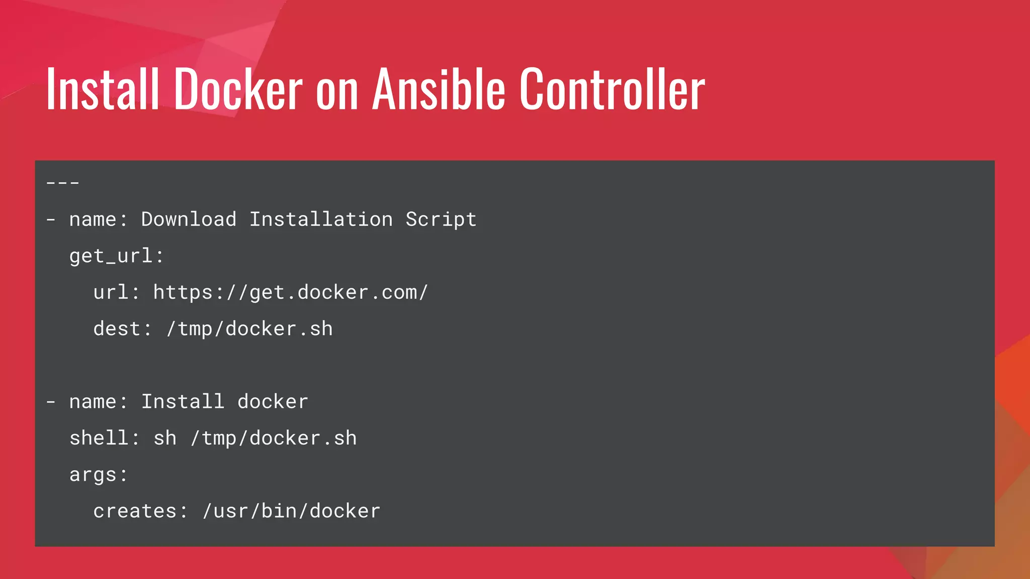 Install Docker on Ansible Controller
---
- name: Download Installation Script
get_url:
url: https://get.docker.com/
dest: /tmp/docker.sh
- name: Install docker
shell: sh /tmp/docker.sh
args:
creates: /usr/bin/docker
 