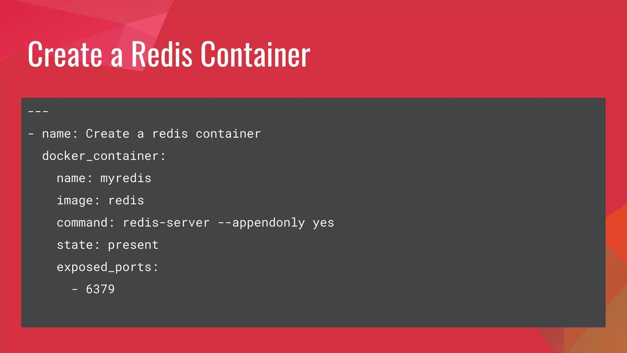 Create a Redis Container
---
- name: Create a redis container
docker_container:
name: myredis
image: redis
command: redis-server --appendonly yes
state: present
exposed_ports:
- 6379
 