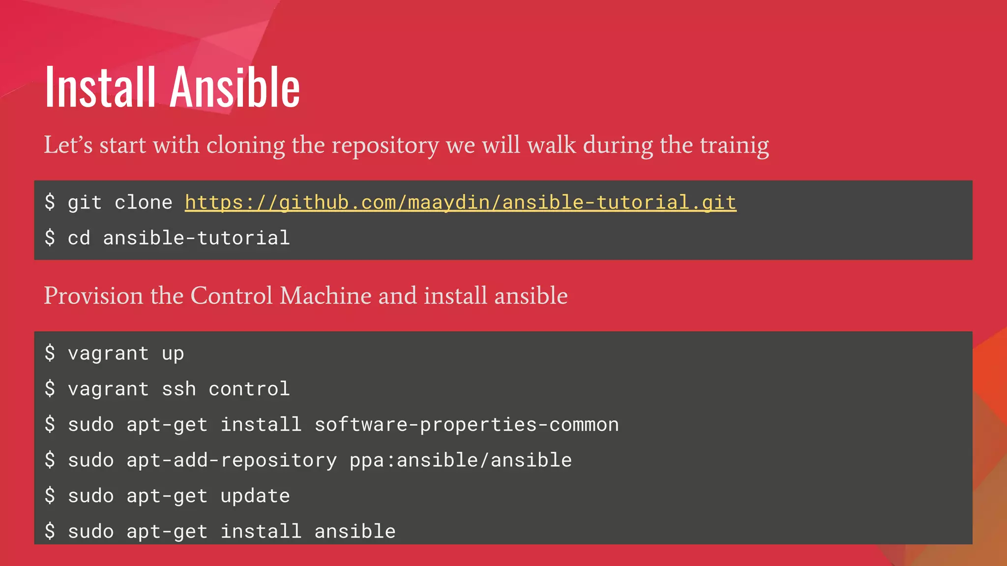 Install Ansible
$ git clone https://github.com/maaydin/ansible-tutorial.git
$ cd ansible-tutorial
Let’s start with cloning the repository we will walk during the trainig
$ vagrant up
$ vagrant ssh control
$ sudo apt-get install software-properties-common
$ sudo apt-add-repository ppa:ansible/ansible
$ sudo apt-get update
$ sudo apt-get install ansible
Provision the Control Machine and install ansible
 
