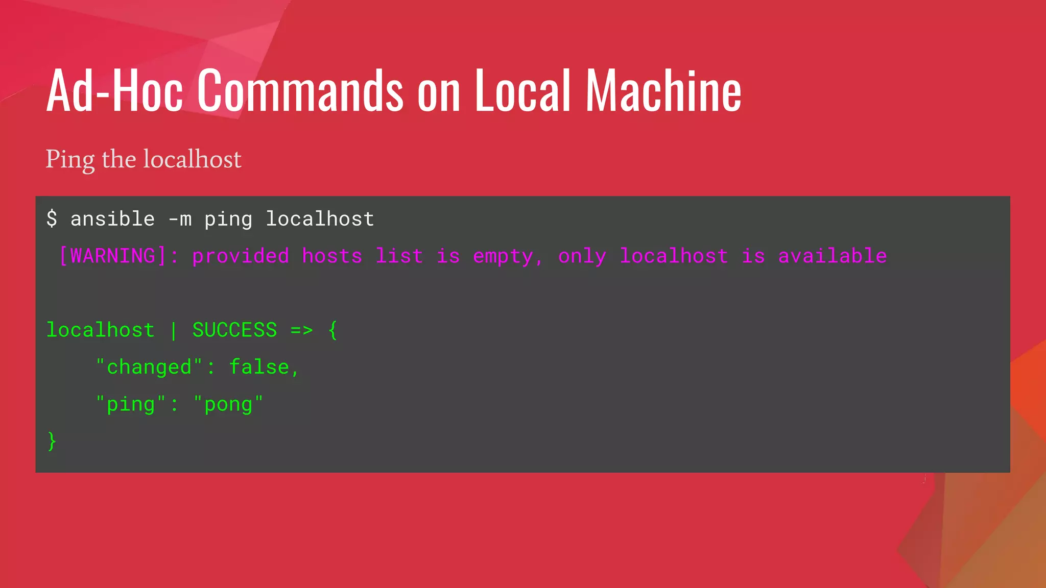Ad-Hoc Commands on Local Machine
$ ansible -m ping localhost
[WARNING]: provided hosts list is empty, only localhost is available
localhost | SUCCESS => {
"changed": false,
"ping": "pong"
}
Ping the localhost
 