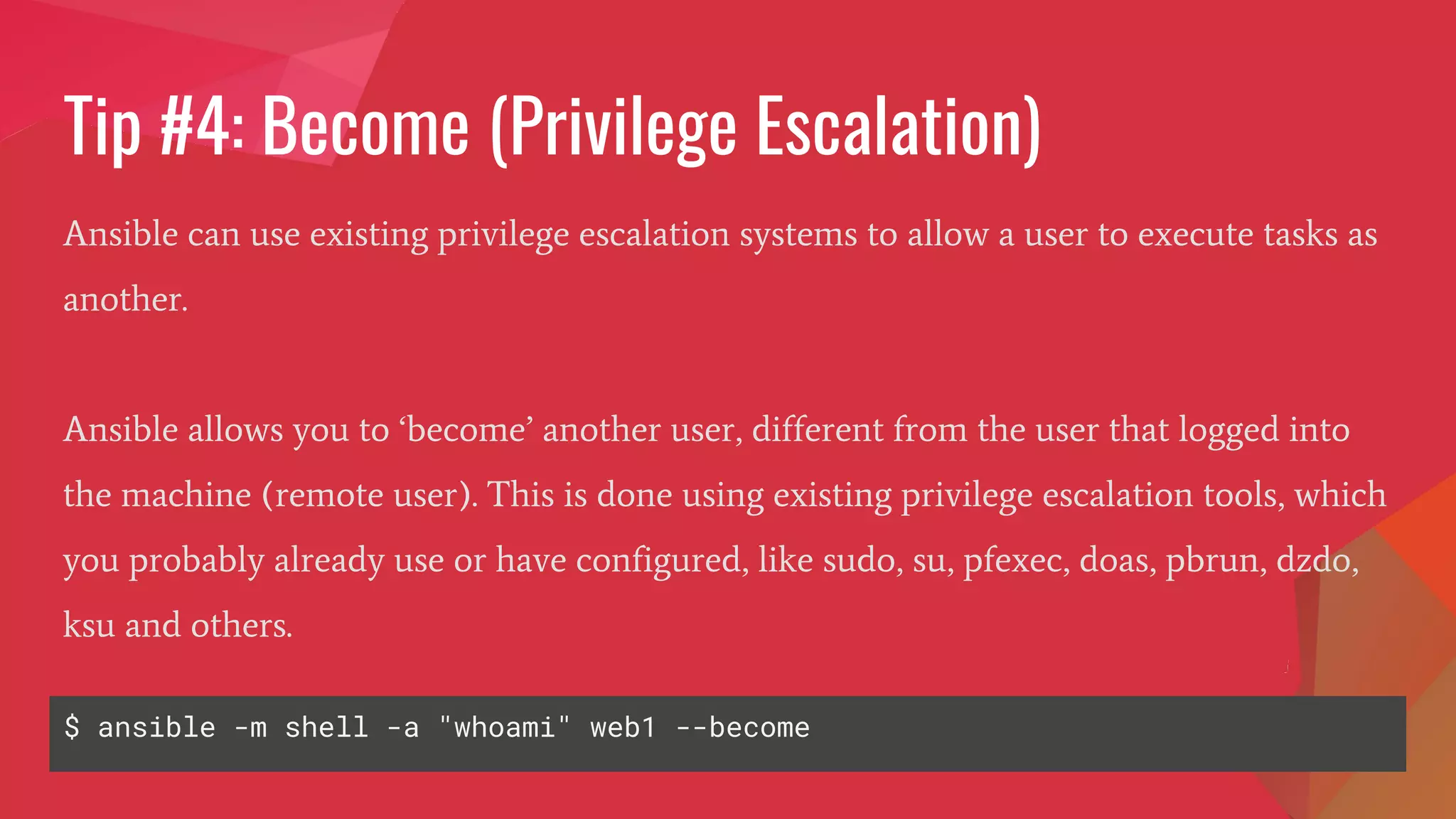Tip #4: Become (Privilege Escalation)
Ansible can use existing privilege escalation systems to allow a user to execute tasks as
another.
Ansible allows you to ‘become’ another user, different from the user that logged into
the machine (remote user). This is done using existing privilege escalation tools, which
you probably already use or have configured, like sudo, su, pfexec, doas, pbrun, dzdo,
ksu and others.
$ ansible -m shell -a "whoami" web1 --become
 