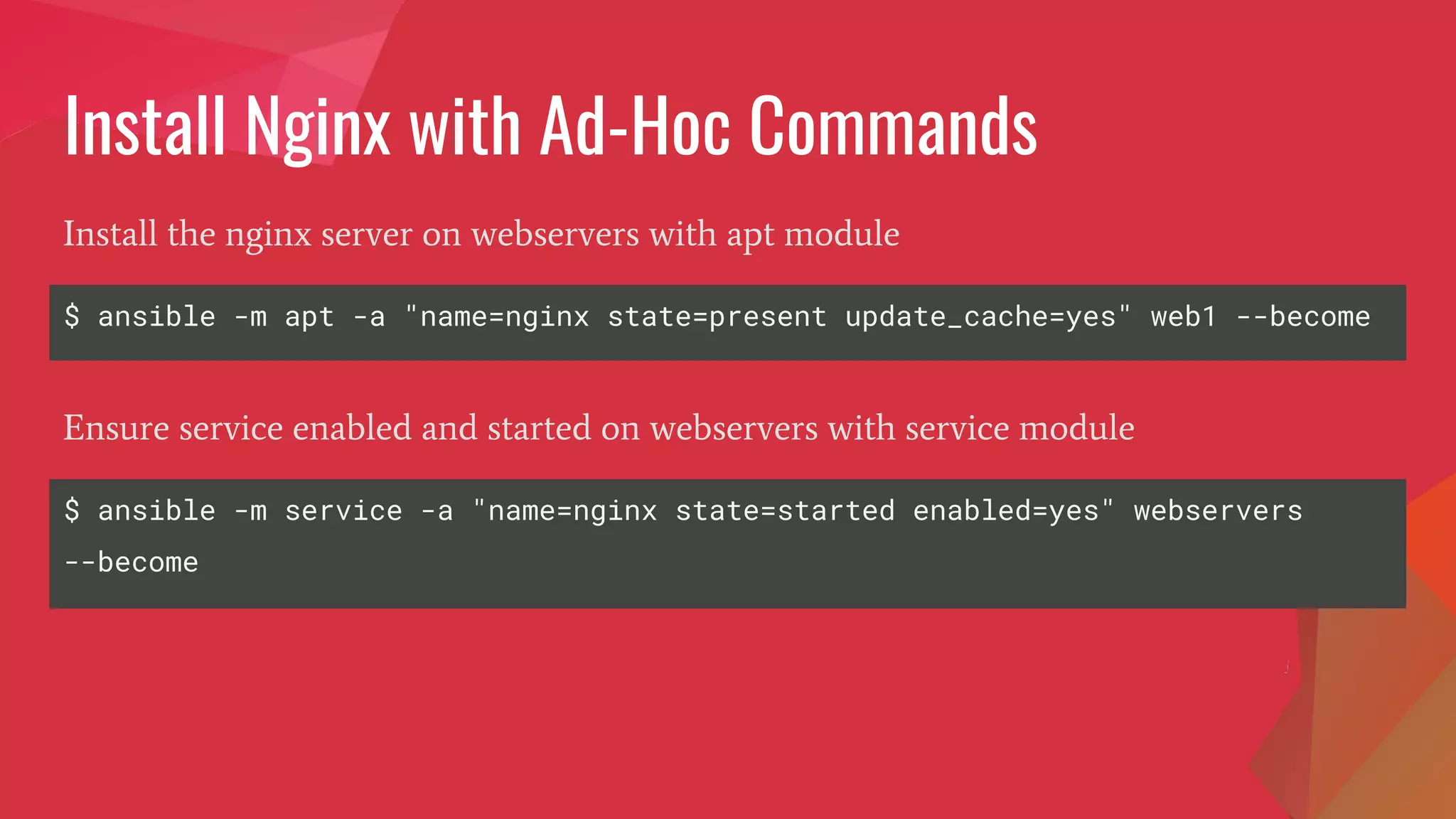 Install Nginx with Ad-Hoc Commands
$ ansible -m apt -a "name=nginx state=present update_cache=yes" web1 --become
Install the nginx server on webservers with apt module
$ ansible -m service -a "name=nginx state=started enabled=yes" webservers
--become
Ensure service enabled and started on webservers with service module
 
