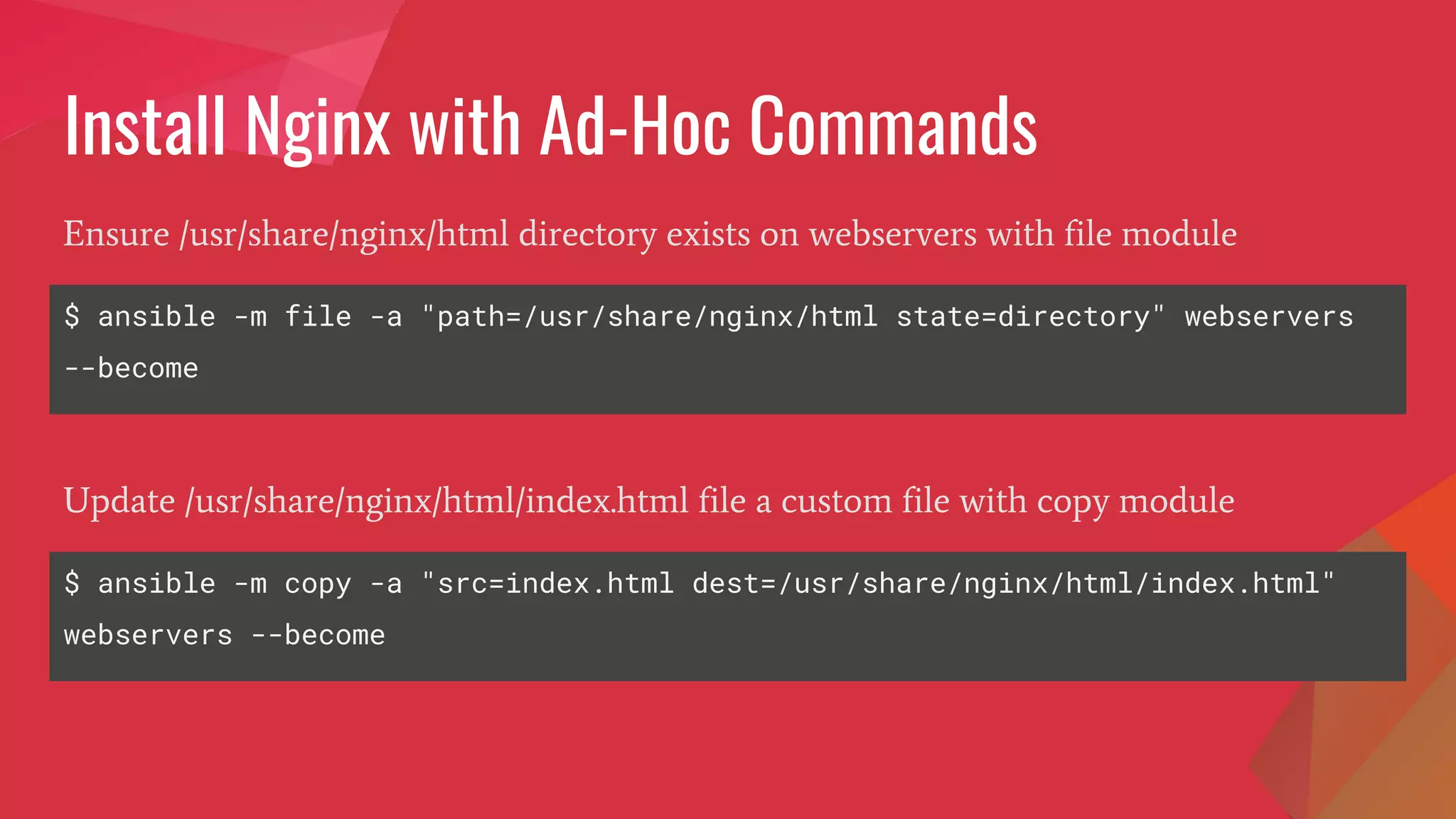 Install Nginx with Ad-Hoc Commands
$ ansible -m file -a "path=/usr/share/nginx/html state=directory" webservers
--become
Ensure /usr/share/nginx/html directory exists on webservers with file module
$ ansible -m copy -a "src=index.html dest=/usr/share/nginx/html/index.html"
webservers --become
Update /usr/share/nginx/html/index.html file a custom file with copy module
 