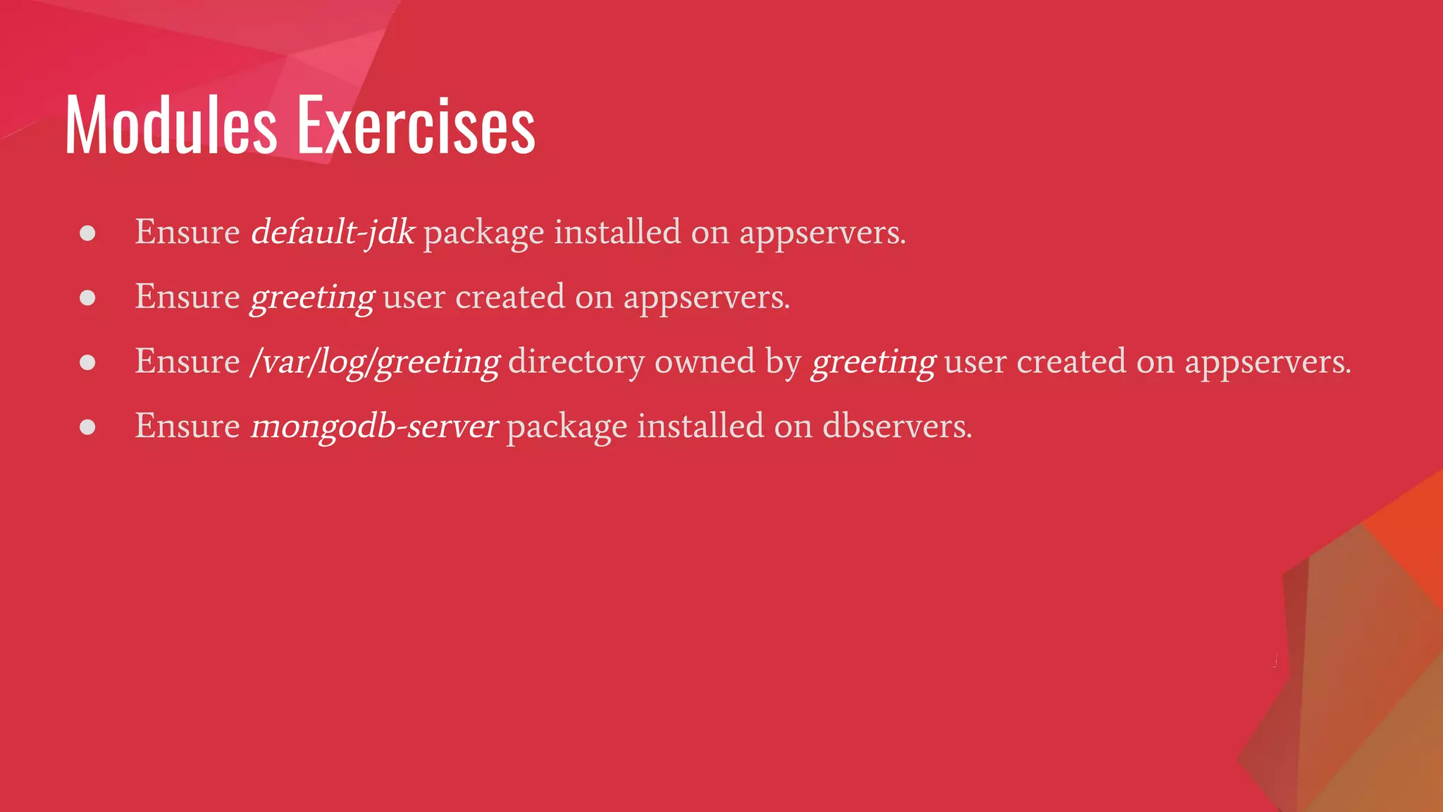 Modules Exercises
● Ensure default-jdk package installed on appservers.
● Ensure greeting user created on appservers.
● Ensure /var/log/greeting directory owned by greeting user created on appservers.
● Ensure mongodb-server package installed on dbservers.
 