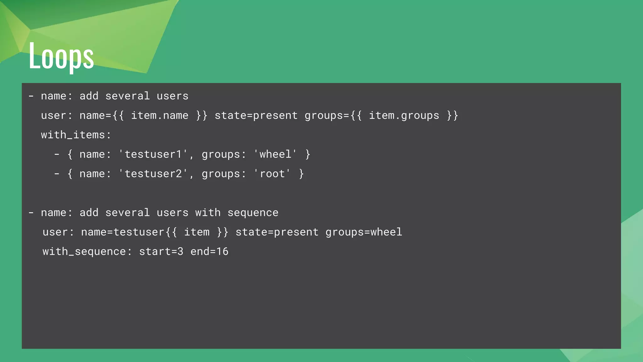 Loops
- name: add several users
user: name={{ item.name }} state=present groups={{ item.groups }}
with_items:
- { name: 'testuser1', groups: 'wheel' }
- { name: 'testuser2', groups: 'root' }
- name: add several users with sequence
user: name=testuser{{ item }} state=present groups=wheel
with_sequence: start=3 end=16
 
