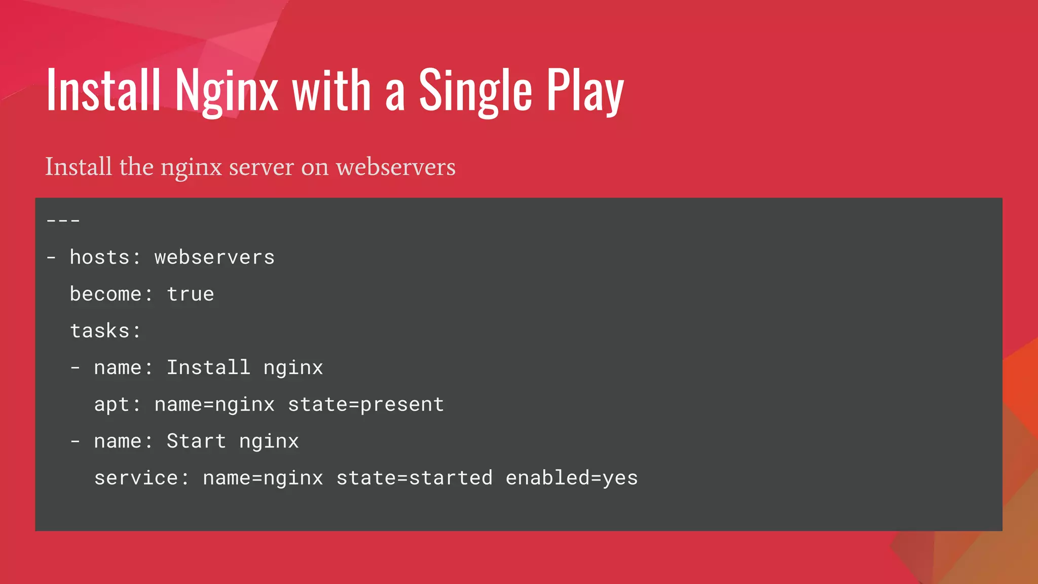 Install Nginx with a Single Play
Install the nginx server on webservers
---
- hosts: webservers
become: true
tasks:
- name: Install nginx
apt: name=nginx state=present
- name: Start nginx
service: name=nginx state=started enabled=yes
 