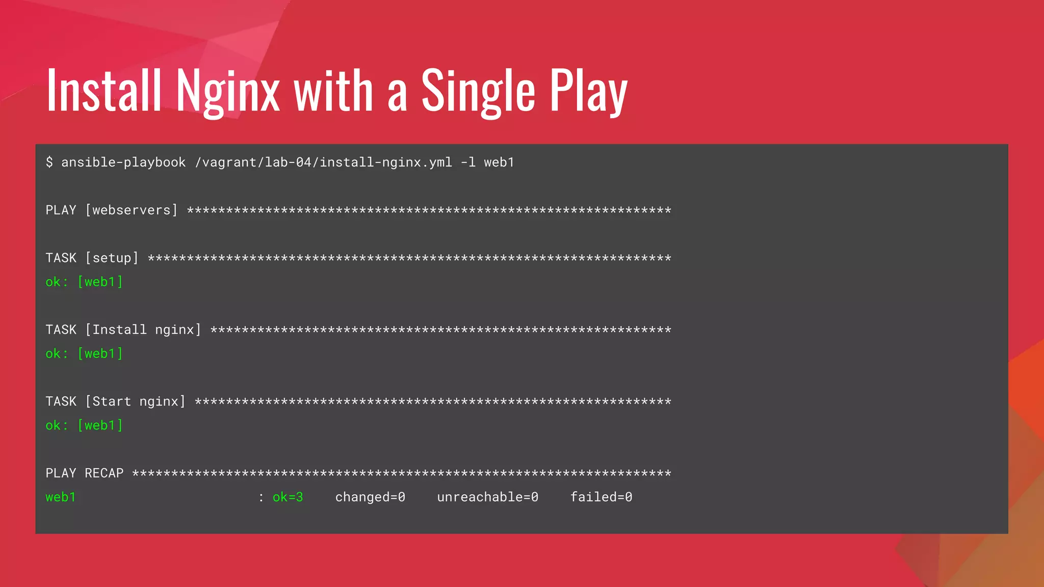 Install Nginx with a Single Play
$ ansible-playbook /vagrant/lab-04/install-nginx.yml -l web1
PLAY [webservers] **************************************************************
TASK [setup] *******************************************************************
ok: [web1]
TASK [Install nginx] ***********************************************************
ok: [web1]
TASK [Start nginx] *************************************************************
ok: [web1]
PLAY RECAP *********************************************************************
web1 : ok=3 changed=0 unreachable=0 failed=0
 