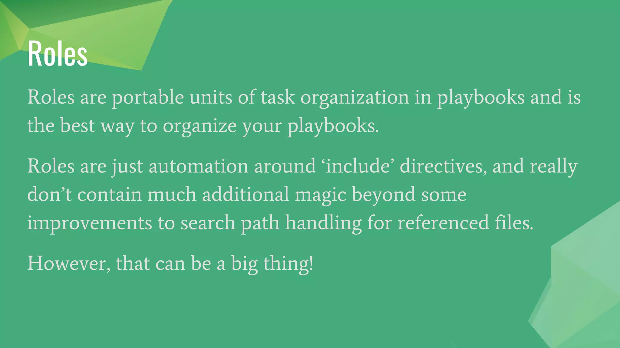 Roles
Roles are portable units of task organization in playbooks and is
the best way to organize your playbooks.
Roles are just automation around ‘include’ directives, and really
don’t contain much additional magic beyond some
improvements to search path handling for referenced files.
However, that can be a big thing!
 