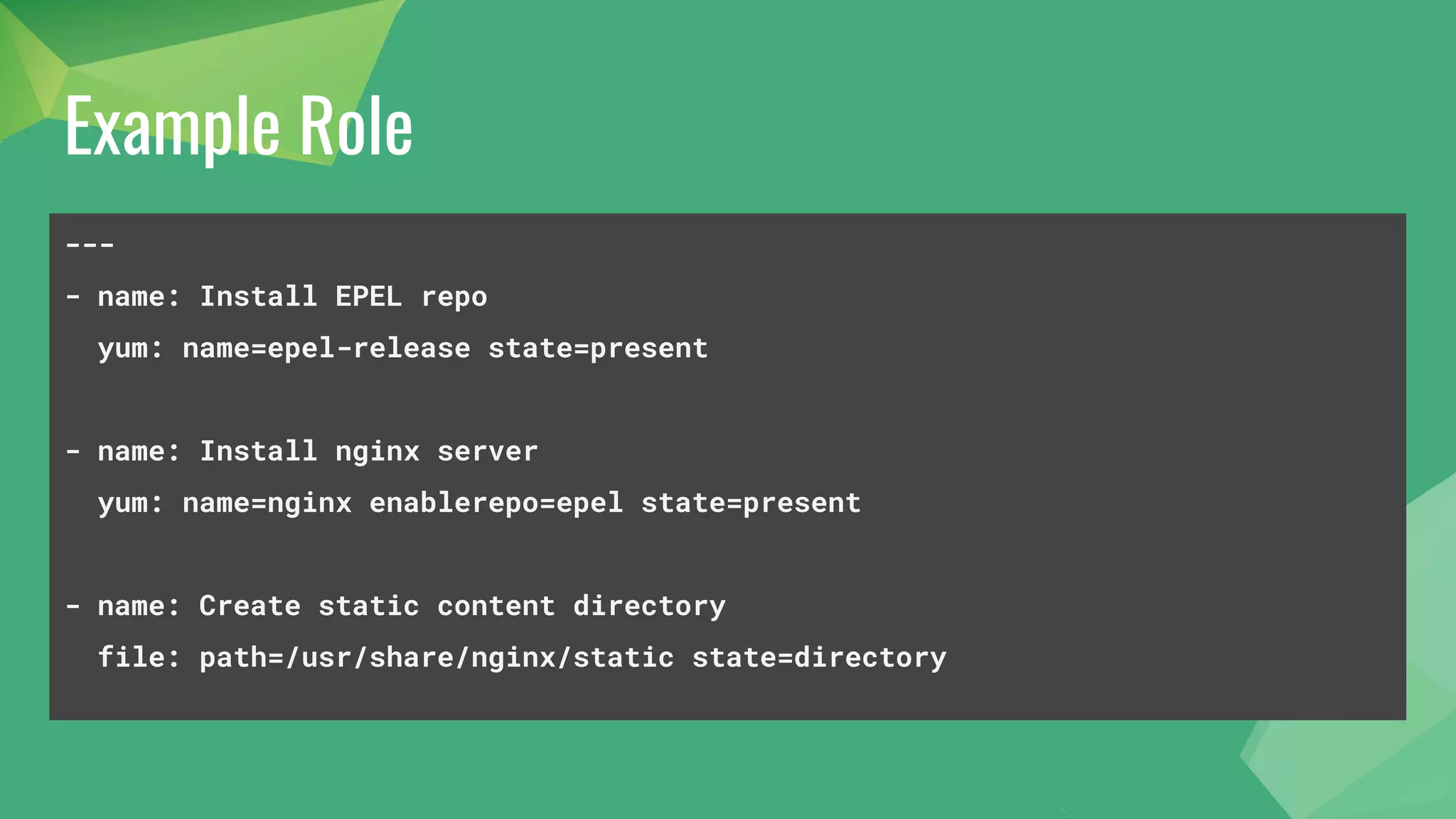 Example Role
---
- name: Install EPEL repo
yum: name=epel-release state=present
- name: Install nginx server
yum: name=nginx enablerepo=epel state=present
- name: Create static content directory
file: path=/usr/share/nginx/static state=directory
 