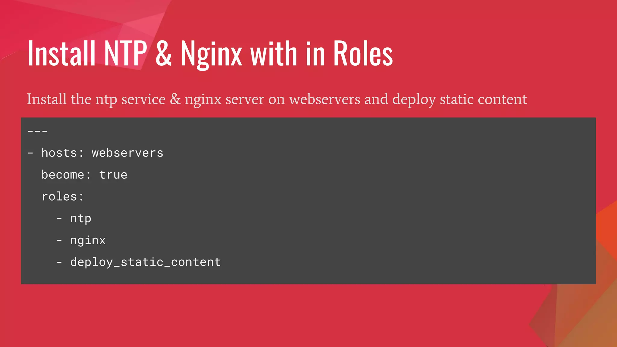 Install NTP & Nginx with in Roles
Install the ntp service & nginx server on webservers and deploy static content
---
- hosts: webservers
become: true
roles:
- ntp
- nginx
- deploy_static_content
 
