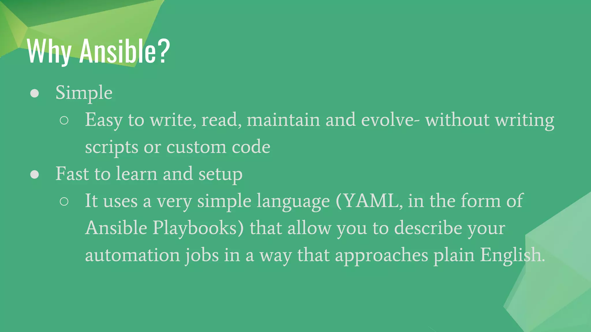 Why Ansible?
● Simple
○ Easy to write, read, maintain and evolve- without writing
scripts or custom code
● Fast to learn and setup
○ It uses a very simple language (YAML, in the form of
Ansible Playbooks) that allow you to describe your
automation jobs in a way that approaches plain English.
 