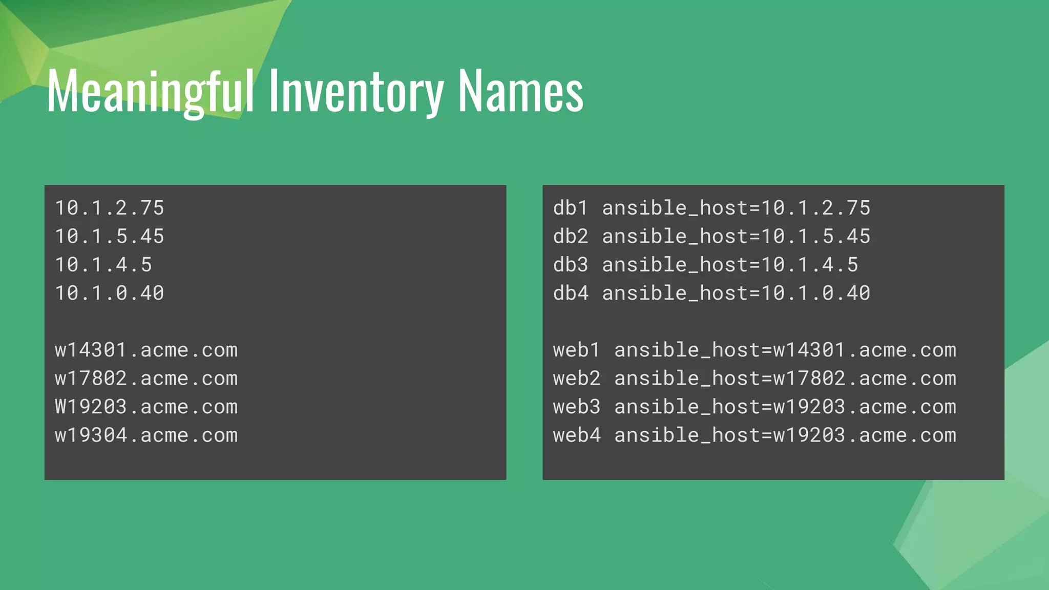 Meaningful Inventory Names
10.1.2.75
10.1.5.45
10.1.4.5
10.1.0.40
w14301.acme.com
w17802.acme.com
W19203.acme.com
w19304.acme.com
db1 ansible_host=10.1.2.75
db2 ansible_host=10.1.5.45
db3 ansible_host=10.1.4.5
db4 ansible_host=10.1.0.40
web1 ansible_host=w14301.acme.com
web2 ansible_host=w17802.acme.com
web3 ansible_host=w19203.acme.com
web4 ansible_host=w19203.acme.com
 