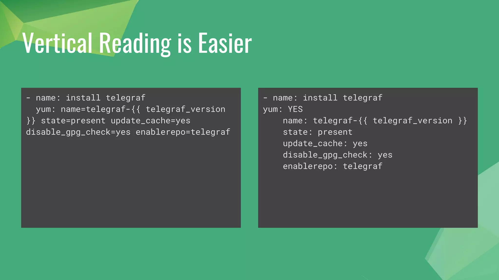 Vertical Reading is Easier
- name: install telegraf
yum: name=telegraf-{{ telegraf_version
}} state=present update_cache=yes
disable_gpg_check=yes enablerepo=telegraf
- name: install telegraf
yum: YES
name: telegraf-{{ telegraf_version }}
state: present
update_cache: yes
disable_gpg_check: yes
enablerepo: telegraf
 