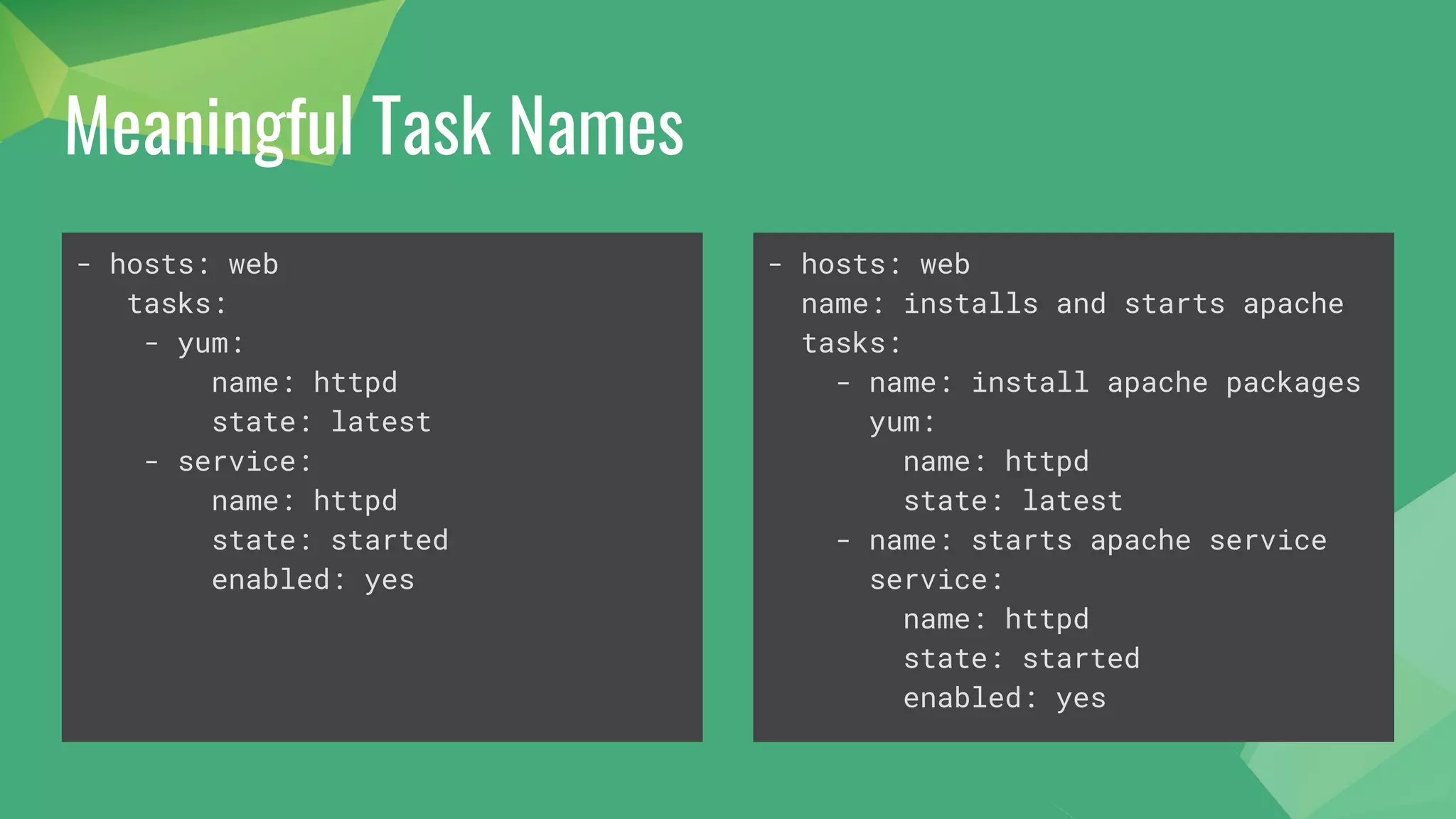 Meaningful Task Names
- hosts: web
tasks:
- yum:
name: httpd
state: latest
- service:
name: httpd
state: started
enabled: yes
- hosts: web
name: installs and starts apache
tasks:
- name: install apache packages
yum:
name: httpd
state: latest
- name: starts apache service
service:
name: httpd
state: started
enabled: yes
 