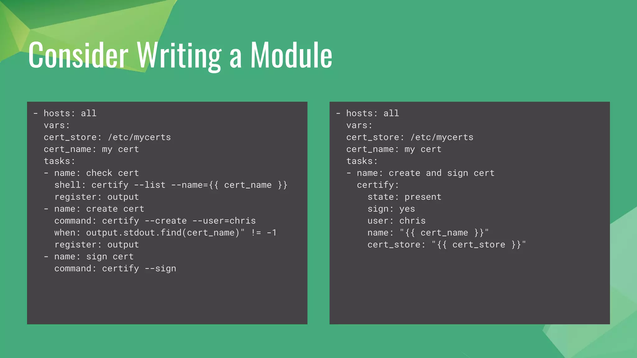 Consider Writing a Module
- hosts: all
vars:
cert_store: /etc/mycerts
cert_name: my cert
tasks:
- name: check cert
shell: certify --list --name={{ cert_name }}
register: output
- name: create cert
command: certify --create --user=chris
when: output.stdout.find(cert_name)" != -1
register: output
- name: sign cert
command: certify --sign
- hosts: all
vars:
cert_store: /etc/mycerts
cert_name: my cert
tasks:
- name: create and sign cert
certify:
state: present
sign: yes
user: chris
name: "{{ cert_name }}"
cert_store: "{{ cert_store }}"
 