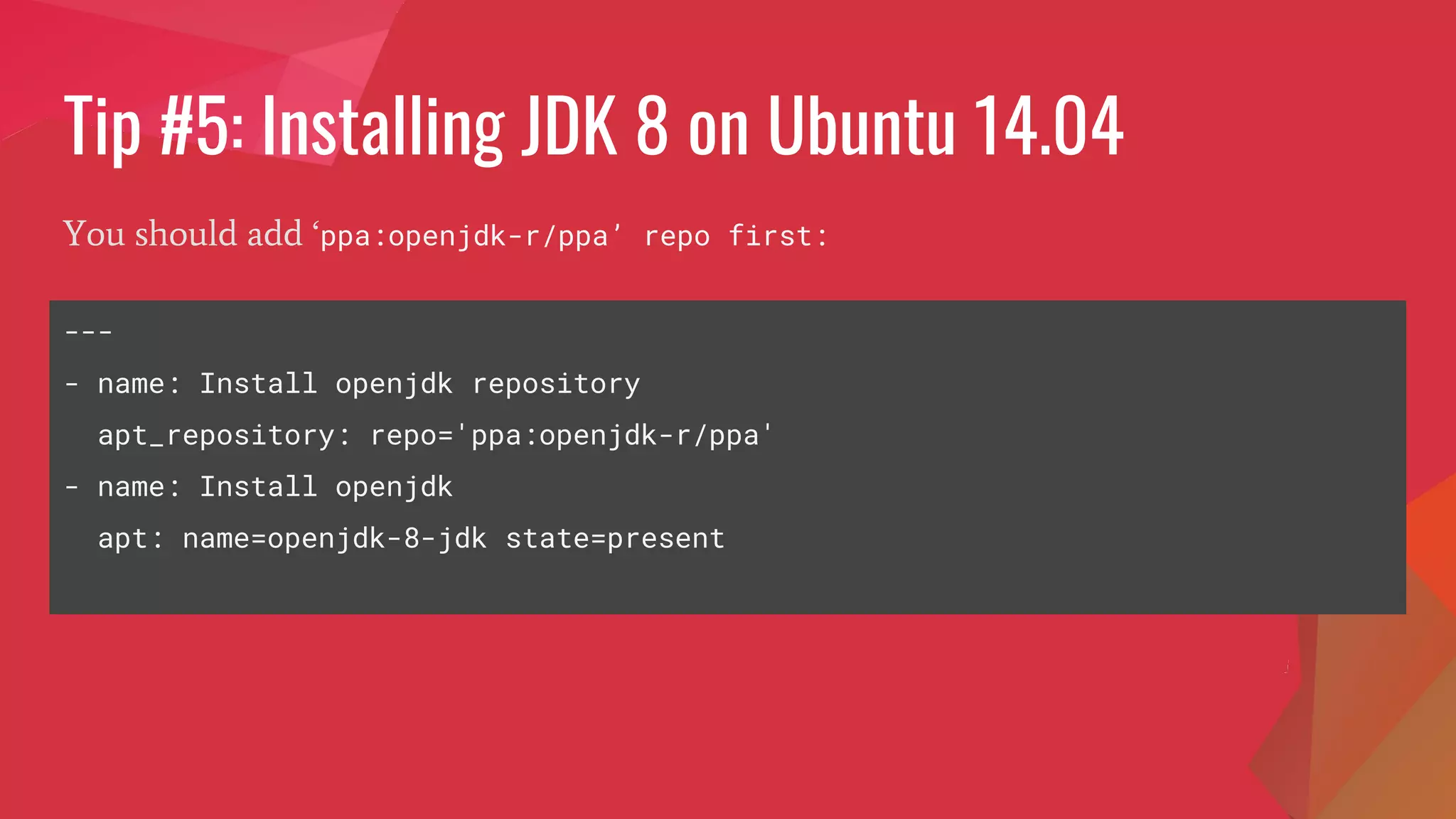 Tip #5: Installing JDK 8 on Ubuntu 14.04
You should add ‘ppa:openjdk-r/ppa’ repo first:
---
- name: Install openjdk repository
apt_repository: repo='ppa:openjdk-r/ppa'
- name: Install openjdk
apt: name=openjdk-8-jdk state=present
 