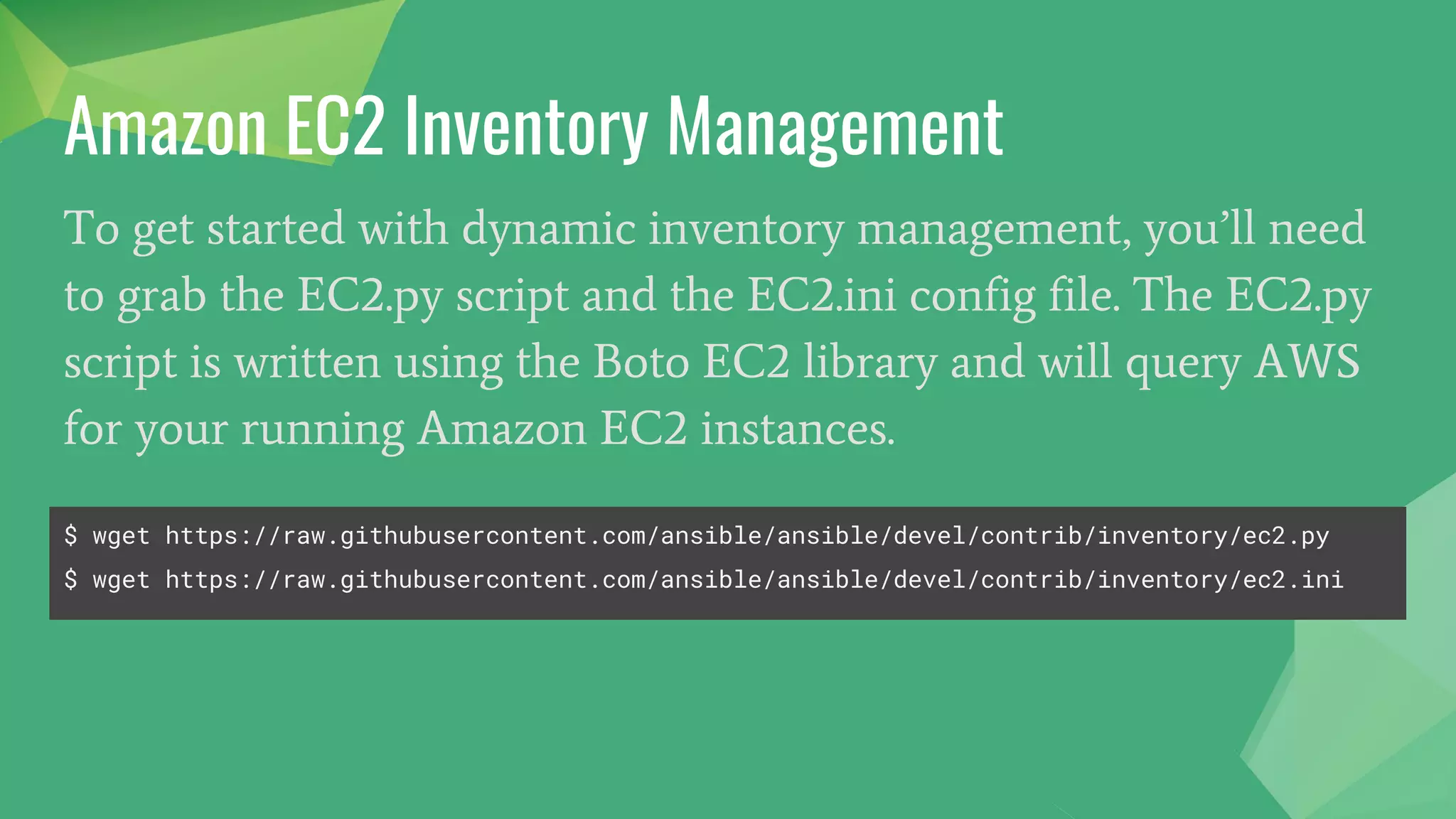 To get started with dynamic inventory management, you’ll need
to grab the EC2.py script and the EC2.ini config file. The EC2.py
script is written using the Boto EC2 library and will query AWS
for your running Amazon EC2 instances.
Amazon EC2 Inventory Management
$ wget https://raw.githubusercontent.com/ansible/ansible/devel/contrib/inventory/ec2.py
$ wget https://raw.githubusercontent.com/ansible/ansible/devel/contrib/inventory/ec2.ini
 