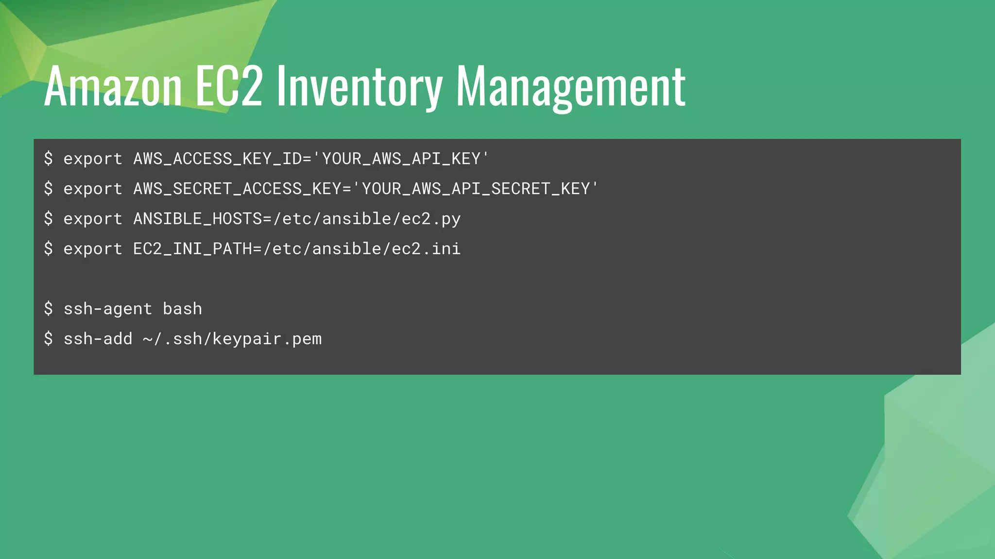 Amazon EC2 Inventory Management
$ export AWS_ACCESS_KEY_ID='YOUR_AWS_API_KEY'
$ export AWS_SECRET_ACCESS_KEY='YOUR_AWS_API_SECRET_KEY'
$ export ANSIBLE_HOSTS=/etc/ansible/ec2.py
$ export EC2_INI_PATH=/etc/ansible/ec2.ini
$ ssh-agent bash
$ ssh-add ~/.ssh/keypair.pem
 