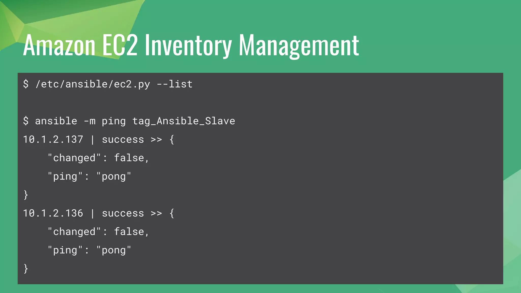 Amazon EC2 Inventory Management
$ /etc/ansible/ec2.py --list
$ ansible -m ping tag_Ansible_Slave
10.1.2.137 | success >> {
"changed": false,
"ping": "pong"
}
10.1.2.136 | success >> {
"changed": false,
"ping": "pong"
}
 