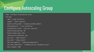Configure Autoscaling Group
- name: Configure Autoscaling Group
ec2_asg:
name: y_asg_{{suffix}}
region: "{{ec2_region}}"
launch_config_name: "{{launch_config.name}}"
load_balancers: "y-lb-{{suffix}}"
availability_zones: "{{az_a}},{{az_b}}"
health_check_period: 60
health_check_type: ELB
replace_all_instances: yes
min_size: "{{min_size}}"
max_size: "{{max_size}}"
desired_capacity: "{{desired_capacity}}"
vpc_zone_identifier: "{{subnet_az_a}},{{subnet_az_b}}"
wait_timeout: 600
 