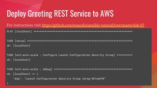 Deploy Greeting REST Service to AWS
For instructions visit https://github.com/maaydin/ansible-tutorial/tree/master/lab-07 .
PLAY [localhost] ***************************************************************
TASK [setup] *******************************************************************
ok: [localhost]
TASK [ec2-auto-scale : Configure Launch Configuration Security Group] **********
ok: [localhost]
TASK [ec2-auto-scale : debug] **************************************************
ok: [localhost] => {
"msg": "Launch Configuration Security Group id=sg-961ee6f0"
}
 