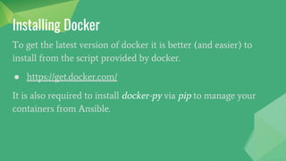 To get the latest version of docker it is better (and easier) to
install from the script provided by docker.
● https://get.docker.com/
It is also required to install docker-py via pip to manage your
containers from Ansible.
Installing Docker
 