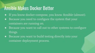 ● If you know docker-compose, you know Ansible (almost).
● Because you need to configure the system that your
containers are running on.
● Because you want to call out to other systems to configure
things.
● Because you want to build testing directly into your
container deployment process.
Ansible Makes Docker Better
 