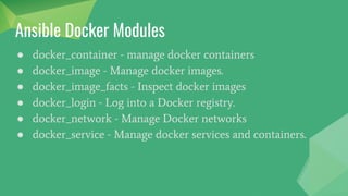 ● docker_container - manage docker containers
● docker_image - Manage docker images.
● docker_image_facts - Inspect docker images
● docker_login - Log into a Docker registry.
● docker_network - Manage Docker networks
● docker_service - Manage docker services and containers.
Ansible Docker Modules
 