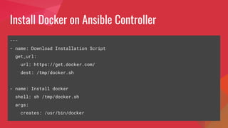 Install Docker on Ansible Controller
---
- name: Download Installation Script
get_url:
url: https://get.docker.com/
dest: /tmp/docker.sh
- name: Install docker
shell: sh /tmp/docker.sh
args:
creates: /usr/bin/docker
 