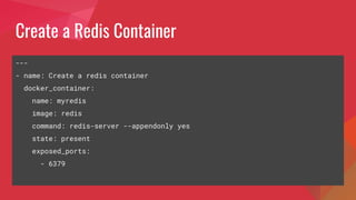 Create a Redis Container
---
- name: Create a redis container
docker_container:
name: myredis
image: redis
command: redis-server --appendonly yes
state: present
exposed_ports:
- 6379
 