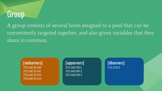 Group
A group consists of several hosts assigned to a pool that can be
conveniently targeted together, and also given variables that they
share in common.
[webservers]
192.168.35.140
192.168.35.141
192.168.35.142
192.168.35.143
[appservers]
192.168.100.1
192.168.100.2
192.168.100.3
[dbservers]
172.35.0.5
 