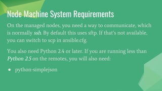 Node Machine System Requirements
On the managed nodes, you need a way to communicate, which
is normally ssh. By default this uses sftp. If that’s not available,
you can switch to scp in ansible.cfg.
You also need Python 2.4 or later. If you are running less than
Python 2.5 on the remotes, you will also need:
● python-simplejson
 