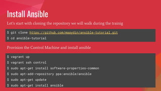 Install Ansible
$ git clone https://github.com/maaydin/ansible-tutorial.git
$ cd ansible-tutorial
Let’s start with cloning the repository we will walk during the trainig
$ vagrant up
$ vagrant ssh control
$ sudo apt-get install software-properties-common
$ sudo apt-add-repository ppa:ansible/ansible
$ sudo apt-get update
$ sudo apt-get install ansible
Provision the Control Machine and install ansible
 