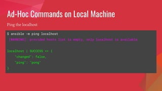 Ad-Hoc Commands on Local Machine
$ ansible -m ping localhost
[WARNING]: provided hosts list is empty, only localhost is available
localhost | SUCCESS => {
"changed": false,
"ping": "pong"
}
Ping the localhost
 