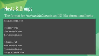 Hosts & Groups
The format for /etc/ansible/hosts is an INI-like format and looks
like this:
mail.example.com
[webservers]
foo.example.com
bar.example.com
[dbservers]
one.example.com
two.example.com
three.example.com
 