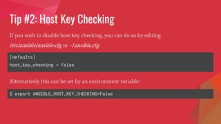 Tip #2: Host Key Checking
[defaults]
host_key_checking = False
If you wish to disable host key checking, you can do so by editing
/etc/ansible/ansible.cfg or ~/.ansible.cfg:
$ export ANSIBLE_HOST_KEY_CHECKING=False
Alternatively this can be set by an environment variable:
 