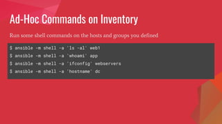 Ad-Hoc Commands on Inventory
$ ansible -m shell -a 'ls -al' web1
$ ansible -m shell -a 'whoami' app
$ ansible -m shell -a 'ifconfig' webservers
$ ansible -m shell -a 'hostname' dc
Run some shell commands on the hosts and groups you defined
 