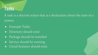 Tasks
A task is a discrete action that is a declaration about the state of a
system.
● Example Tasks:
● Directory should exist
● Package should be installed
● Service should be running
● Cloud Instance should exist
 