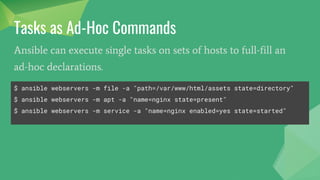 Tasks as Ad-Hoc Commands
Ansible can execute single tasks on sets of hosts to full-fill an
ad-hoc declarations.
$ ansible webservers -m file -a "path=/var/www/html/assets state=directory"
$ ansible webservers -m apt -a "name=nginx state=present"
$ ansible webservers -m service -a "name=nginx enabled=yes state=started"
 