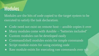 Modules
Modules are the bits of code copied to the target system to be
executed to satisfy the task declaration.
● Code need not exist on remote host -- ansible copies it over
● Many modules come with Ansible -- "batteries included"
● Custom modules can be developed easily
● Command/shell modules exists for simple commands
● Script module exists for using existing code
● Raw module exists for executing raw commands over ssh
 