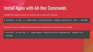 Install Nginx with Ad-Hoc Commands
$ ansible -m apt -a "name=nginx state=present update_cache=yes" web1 --become
Install the nginx server on webservers with apt module
$ ansible -m service -a "name=nginx state=started enabled=yes" webservers
--become
Ensure service enabled and started on webservers with service module
 