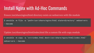 Install Nginx with Ad-Hoc Commands
$ ansible -m file -a "path=/usr/share/nginx/html state=directory" webservers
--become
Ensure /usr/share/nginx/html directory exists on webservers with file module
$ ansible -m copy -a "src=index.html dest=/usr/share/nginx/html/index.html"
webservers --become
Update /usr/share/nginx/html/index.html file a custom file with copy module
 